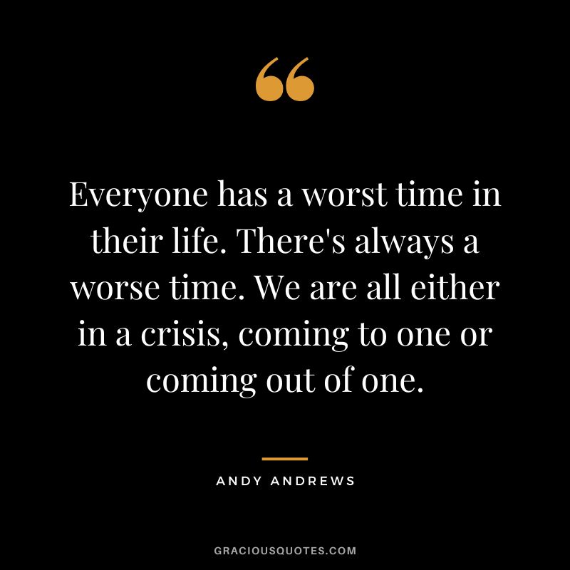 Everyone has a worst time in their life. There's always a worse time. We are all either in a crisis, coming to one or coming out of one.