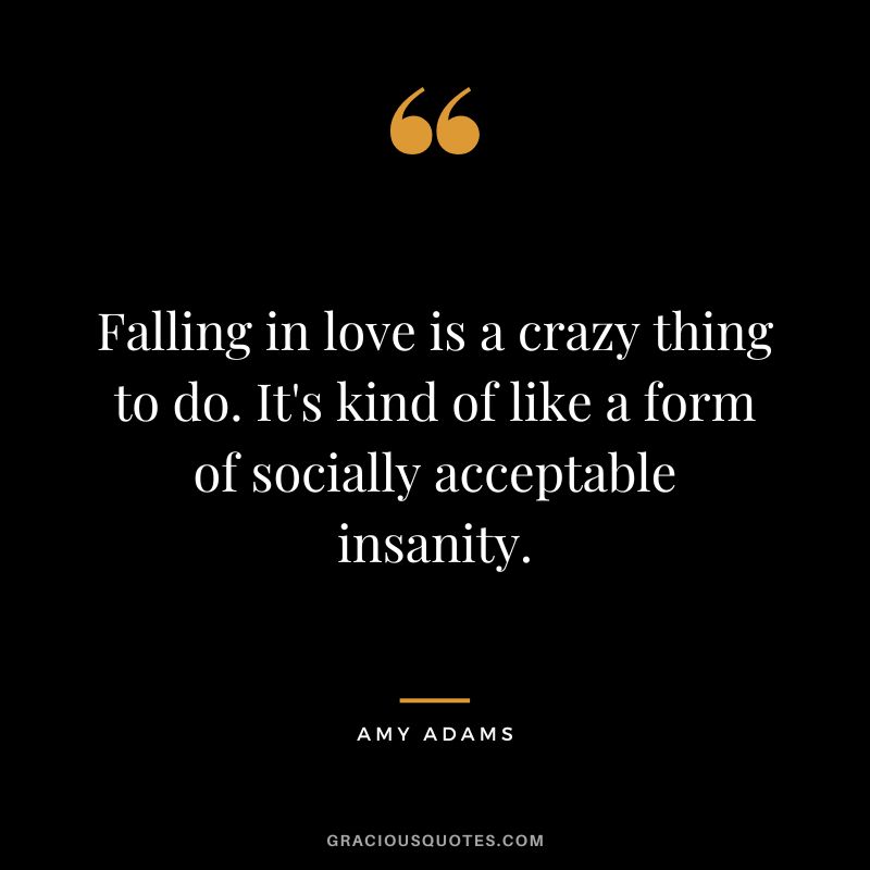 Falling in love is a crazy thing to do. It's kind of like a form of socially acceptable insanity.