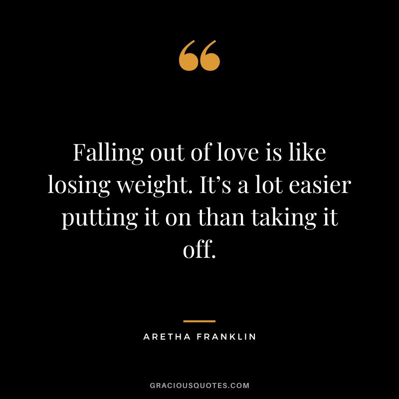 Falling out of love is like losing weight. It’s a lot easier putting it on than taking it off.