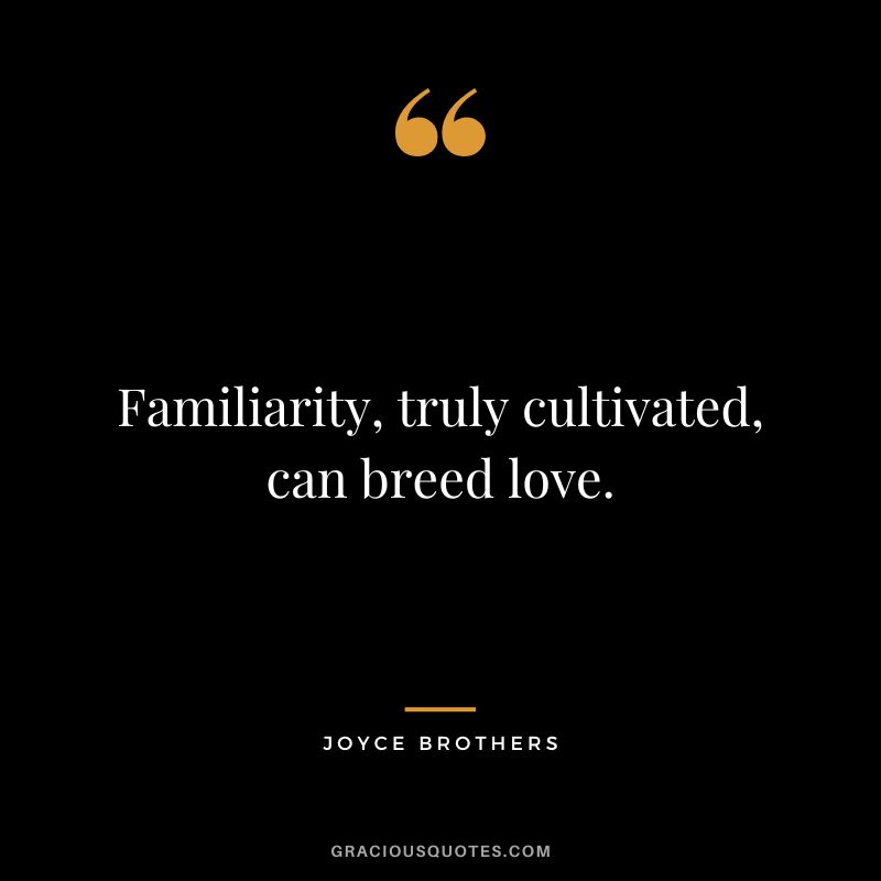 Familiarity, truly cultivated, can breed love.