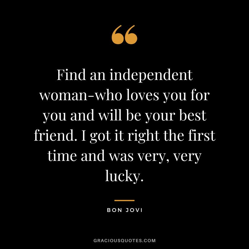 Find an independent woman-who loves you for you and will be your best friend. I got it right the first time and was very, very lucky.