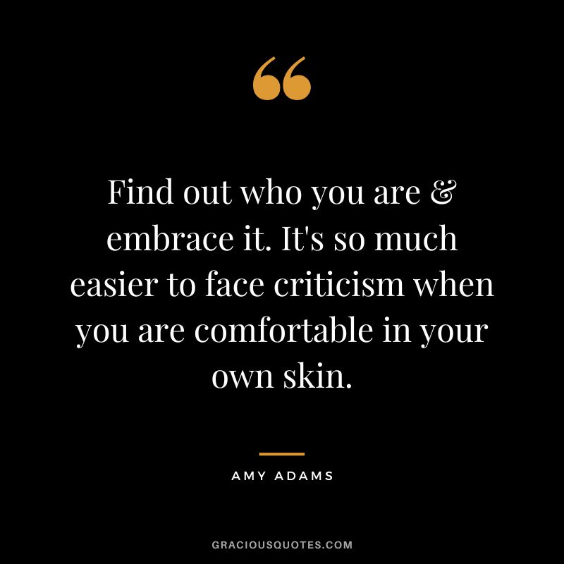 Find out who you are & embrace it. It's so much easier to face criticism when you are comfortable in your own skin.