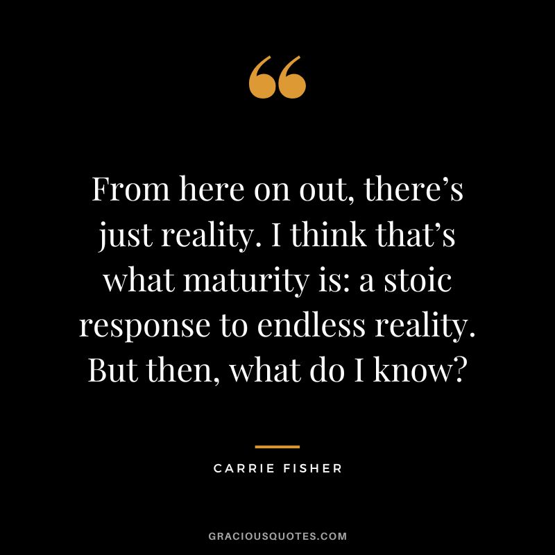 From here on out, there’s just reality. I think that’s what maturity is a stoic response to endless reality. But then, what do I know