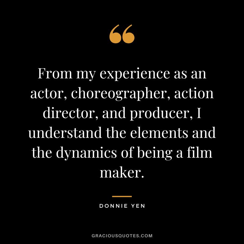 From my experience as an actor, choreographer, action director, and producer, I understand the elements and the dynamics of being a film maker.