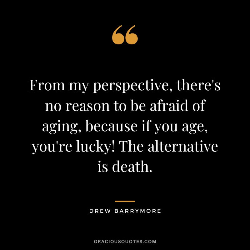 From my perspective, there's no reason to be afraid of aging, because if you age, you're lucky! The alternative is death.