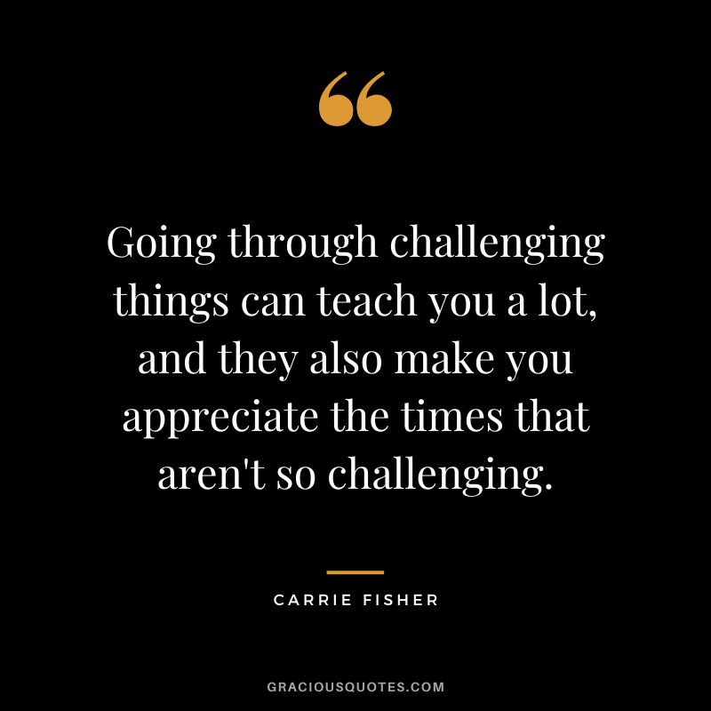 Going through challenging things can teach you a lot, and they also make you appreciate the times that aren't so challenging.