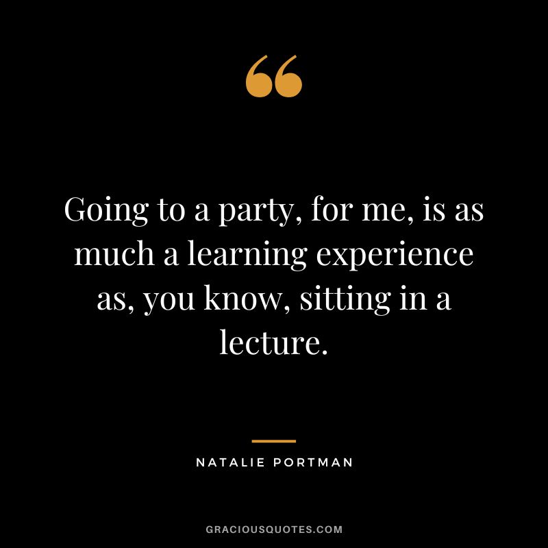 Going to a party, for me, is as much a learning experience as, you know, sitting in a lecture.
