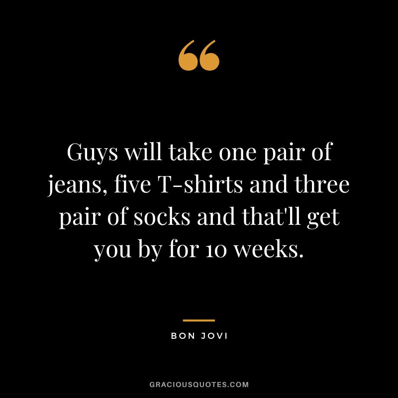 Guys will take one pair of jeans, five T-shirts and three pair of socks and that'll get you by for 10 weeks.
