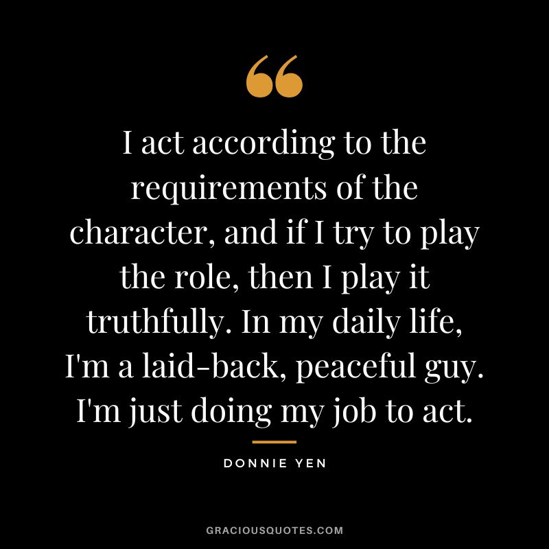 I act according to the requirements of the character, and if I try to play the role, then I play it truthfully. In my daily life, I'm a laid-back, peaceful guy. I'm just doing my job to act.