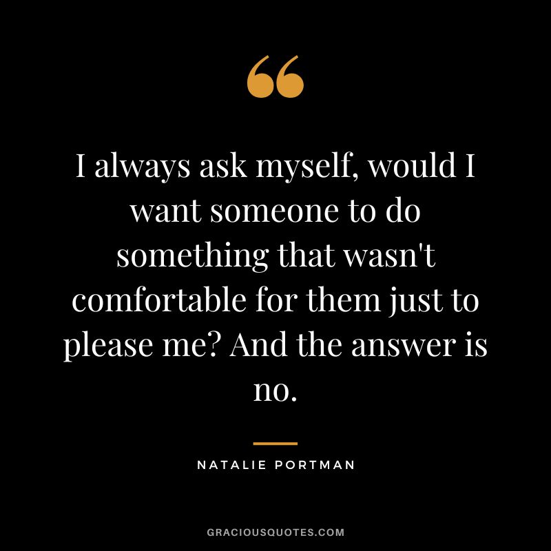 I always ask myself, would I want someone to do something that wasn't comfortable for them just to please me And the answer is no.