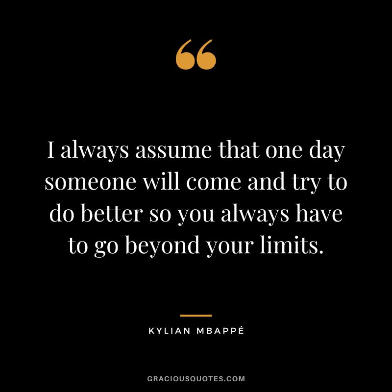 I always assume that one day someone will come and try to do better so you always have to go beyond your limits.