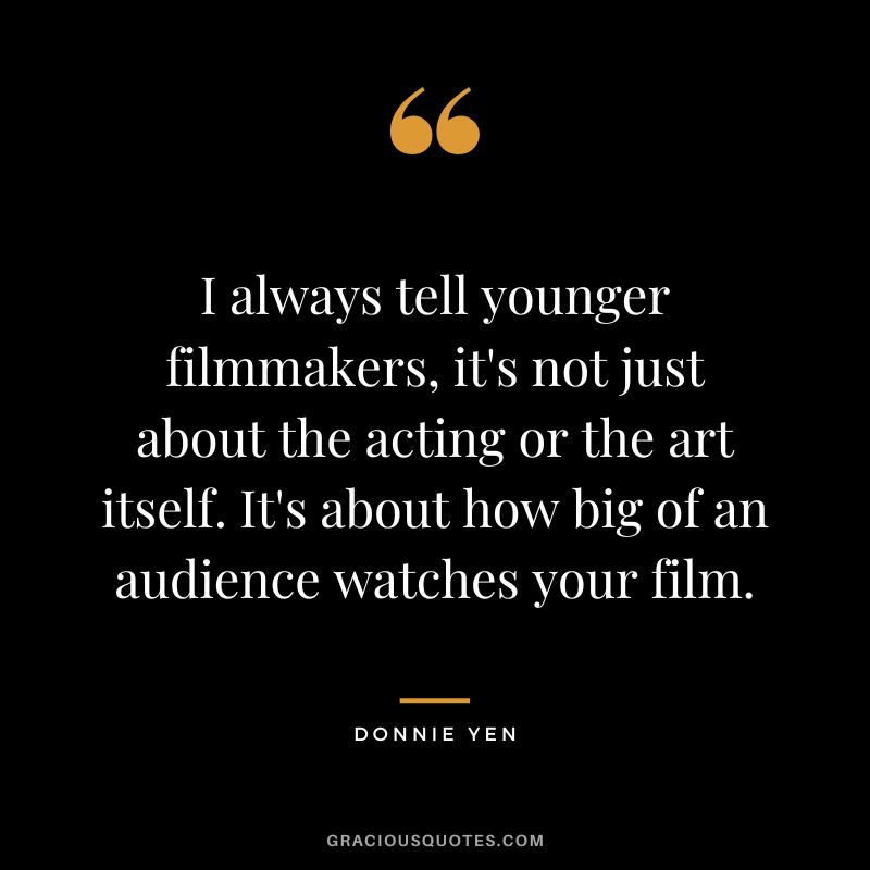 I always tell younger filmmakers, it's not just about the acting or the art itself. It's about how big of an audience watches your film.