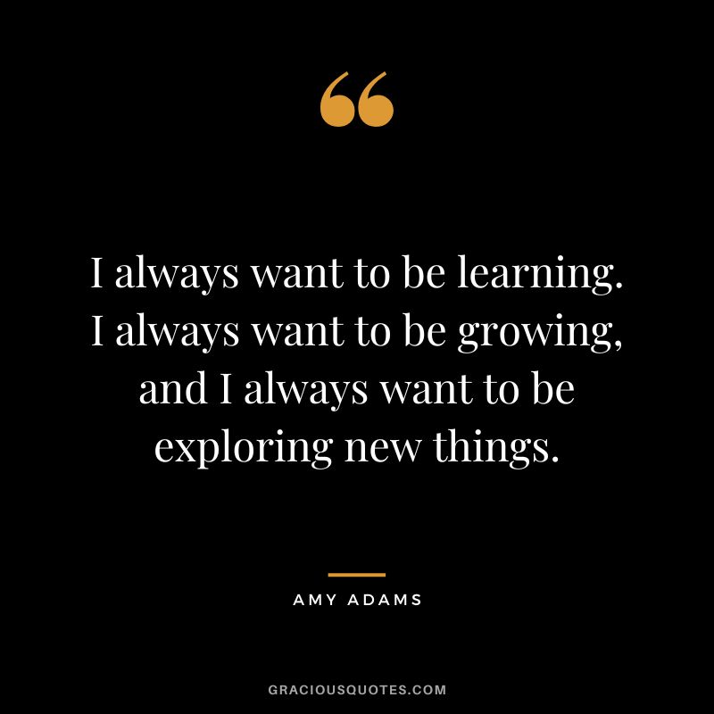 I always want to be learning. I always want to be growing, and I always want to be exploring new things.