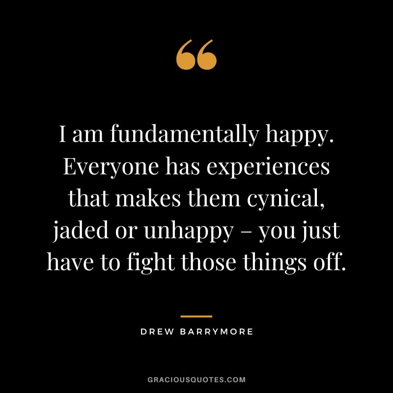 I am fundamentally happy. Everyone has experiences that makes them cynical, jaded or unhappy – you just have to fight those things off.