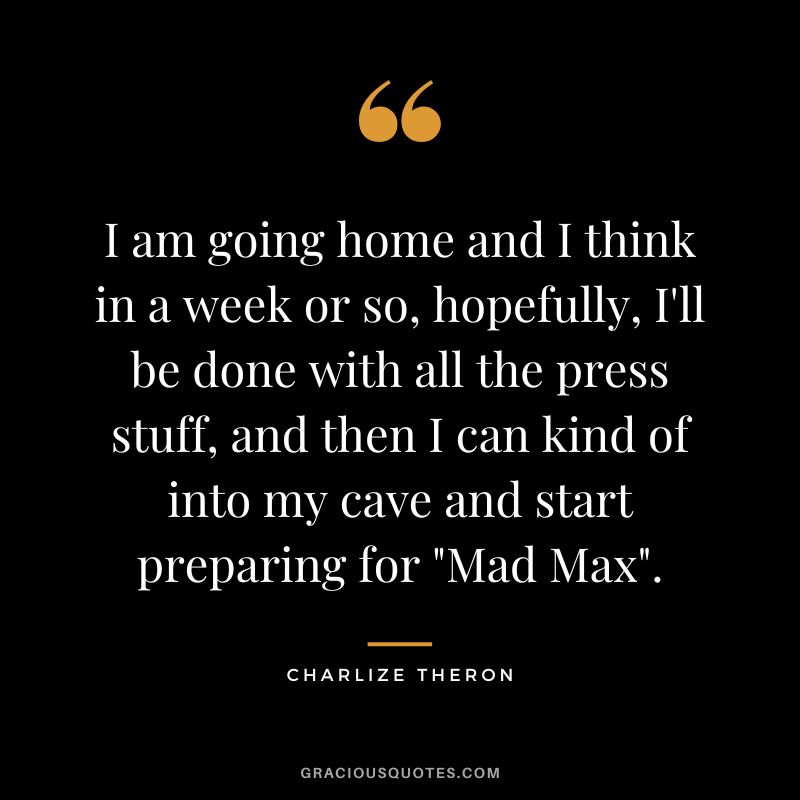 I am going home and I think in a week or so, hopefully, I'll be done with all the press stuff, and then I can kind of into my cave and start preparing for Mad Max.