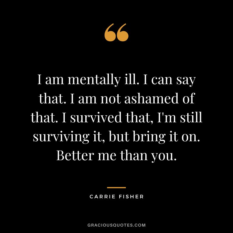 I am mentally ill. I can say that. I am not ashamed of that. I survived that, I'm still surviving it, but bring it on. Better me than you.
