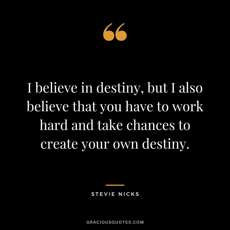 I believe in destiny, but I also believe that you have to work hard and take chances to create your own destiny.