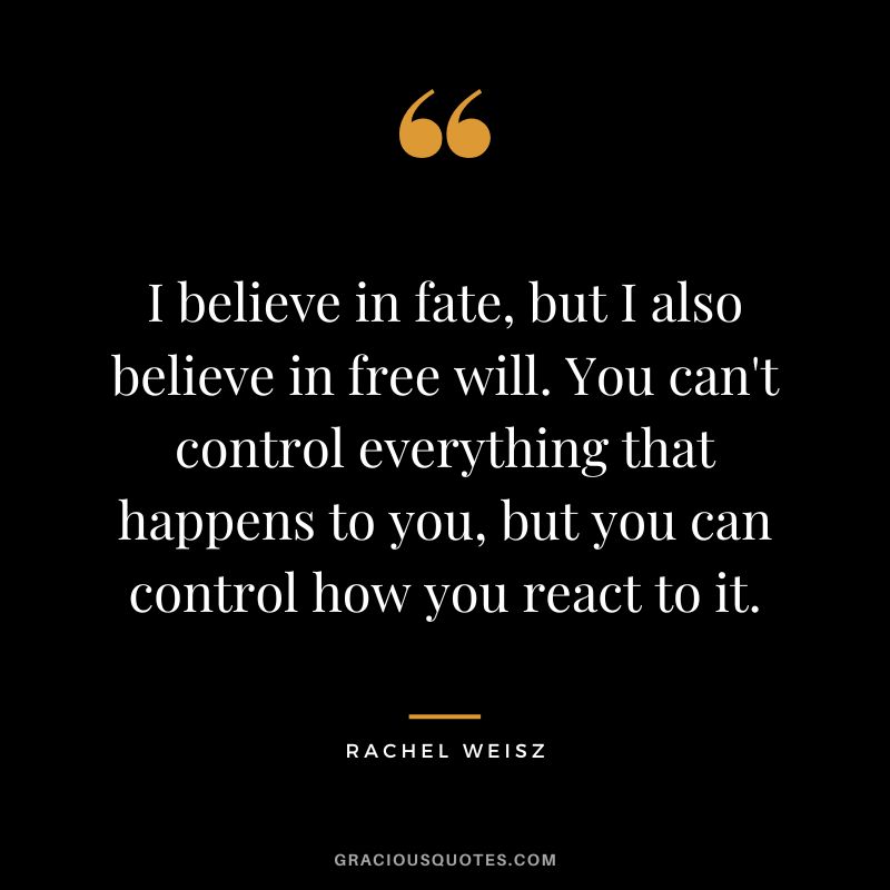 I believe in fate, but I also believe in free will. You can't control everything that happens to you, but you can control how you react to it.