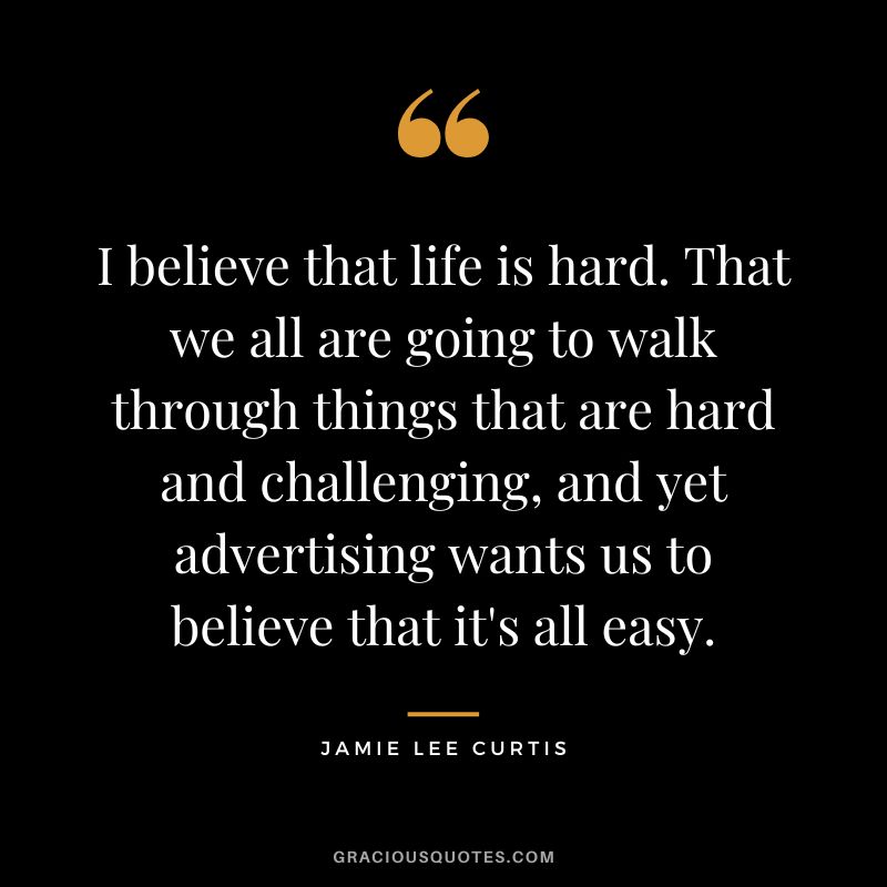 I believe that life is hard. That we all are going to walk through things that are hard and challenging, and yet advertising wants us to believe that it's all easy.
