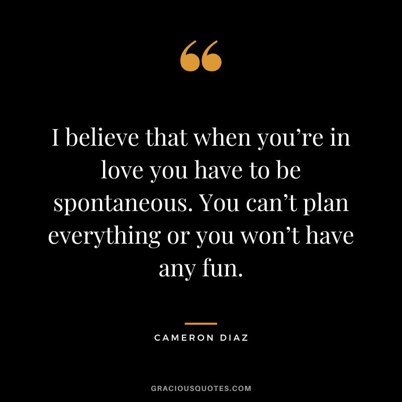 I believe that when you’re in love you have to be spontaneous. You can’t plan everything or you won’t have any fun.