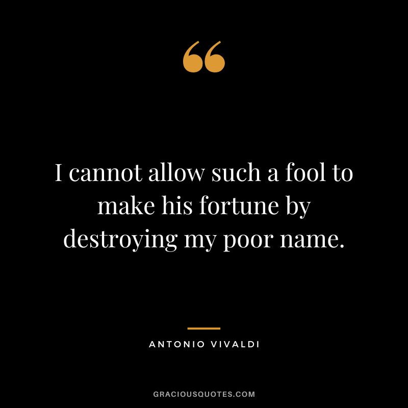 I cannot allow such a fool to make his fortune by destroying my poor name.