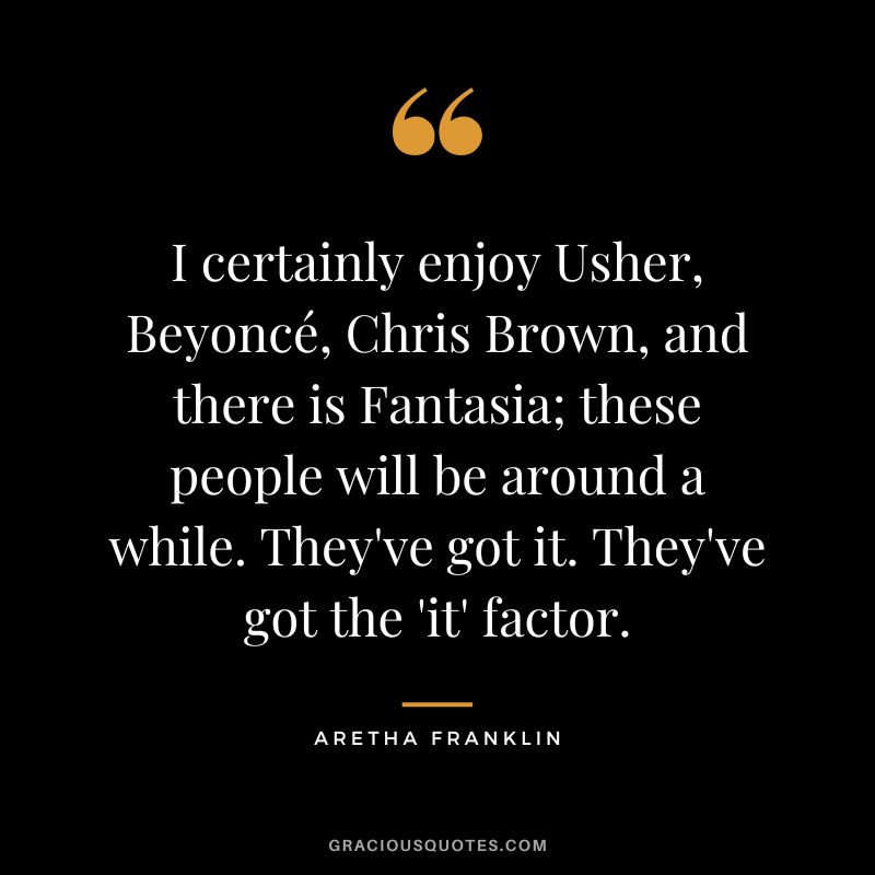 I certainly enjoy Usher, Beyoncé, Chris Brown, and there is Fantasia; these people will be around a while. They've got it. They've got the 'it' factor.