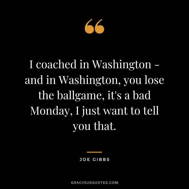 I coached in Washington - and in Washington, you lose the ballgame, it's a bad Monday, I just want to tell you that.