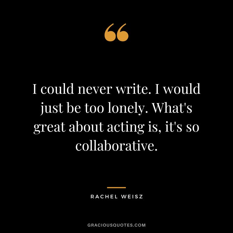 I could never write. I would just be too lonely. What's great about acting is, it's so collaborative.
