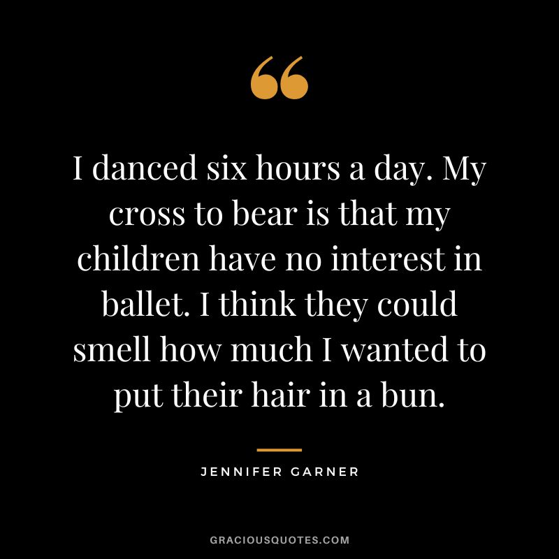 I danced six hours a day. My cross to bear is that my children have no interest in ballet. I think they could smell how much I wanted to put their hair in a bun.