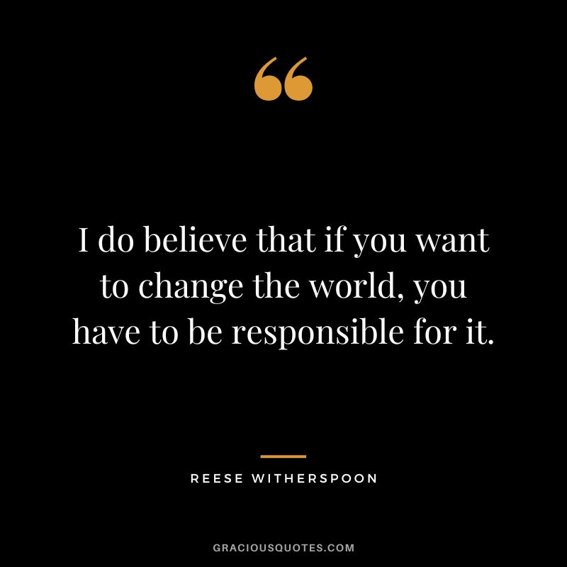 I do believe that if you want to change the world, you have to be responsible for it.