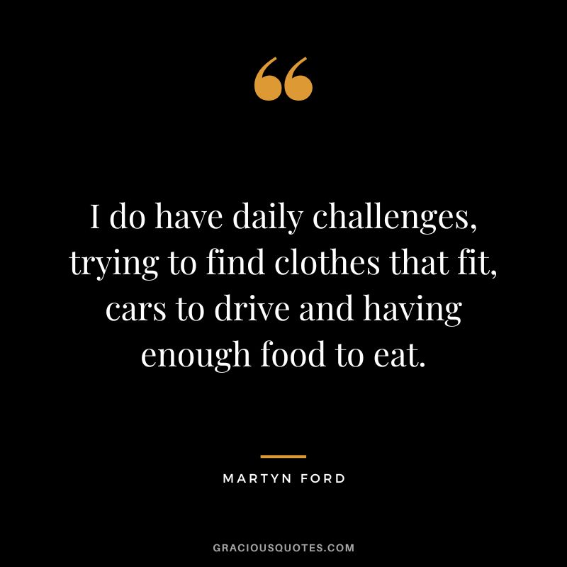 I do have daily challenges, trying to find clothes that fit, cars to drive and having enough food to eat.