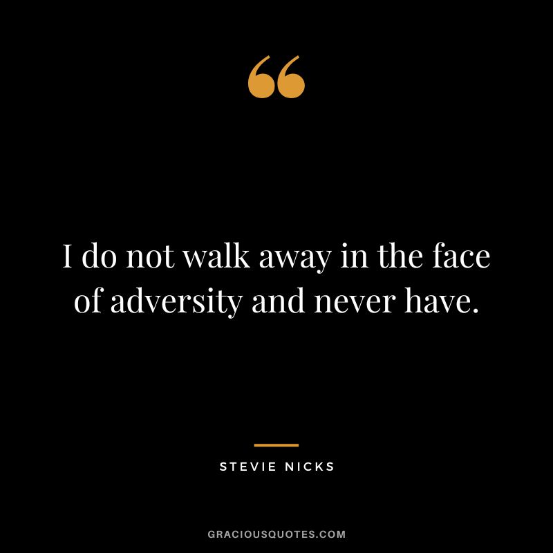 I do not walk away in the face of adversity and never have.