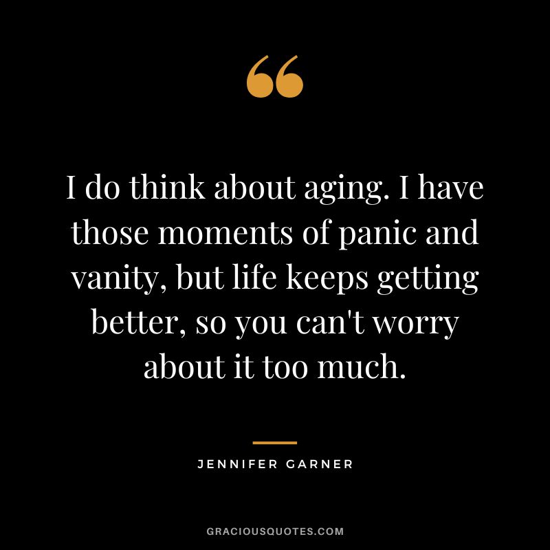 I do think about aging. I have those moments of panic and vanity, but life keeps getting better, so you can't worry about it too much.