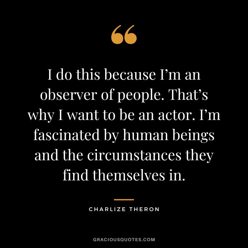 I do this because I’m an observer of people. That’s why I want to be an actor. I’m fascinated by human beings and the circumstances they find themselves in.