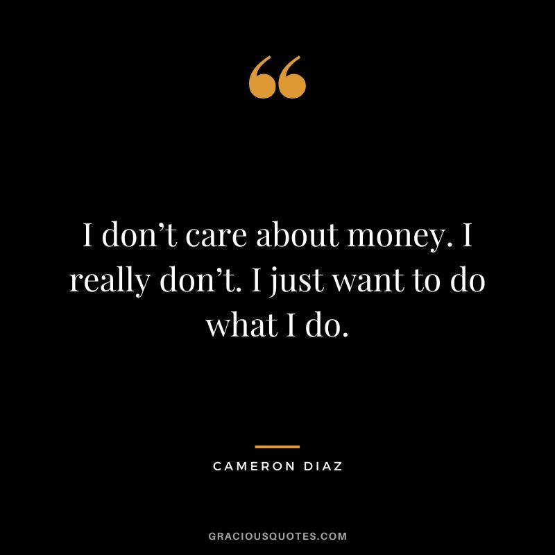 I don’t care about money. I really don’t. I just want to do what I do.