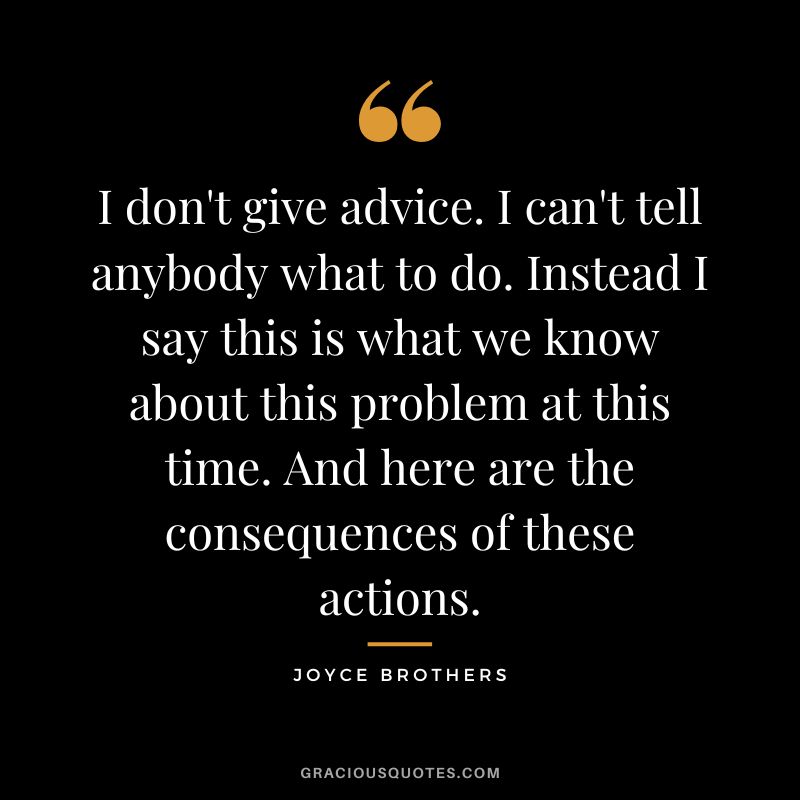 I don't give advice. I can't tell anybody what to do. Instead I say this is what we know about this problem at this time. And here are the consequences of these actions.