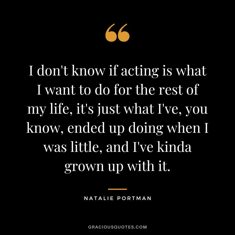 I don't know if acting is what I want to do for the rest of my life, it's just what I've, you know, ended up doing when I was little, and I've kinda grown up with it.