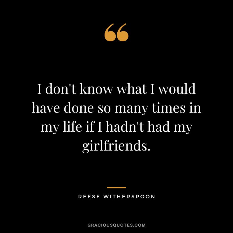 I don't know what I would have done so many times in my life if I hadn't had my girlfriends.