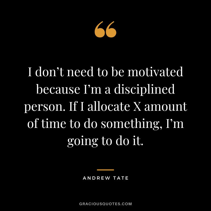 I don’t need to be motivated because I’m a disciplined person. If I allocate X amount of time to do something, I’m going to do it.