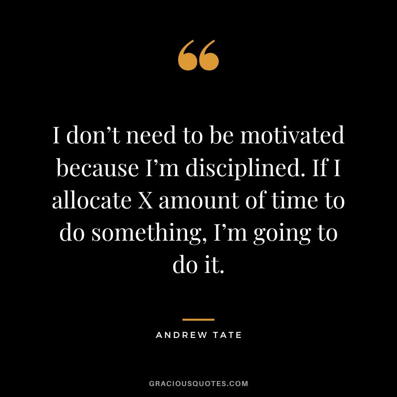 I don’t need to be motivated because I’m disciplined. If I allocate X amount of time to do something, I’m going to do it.