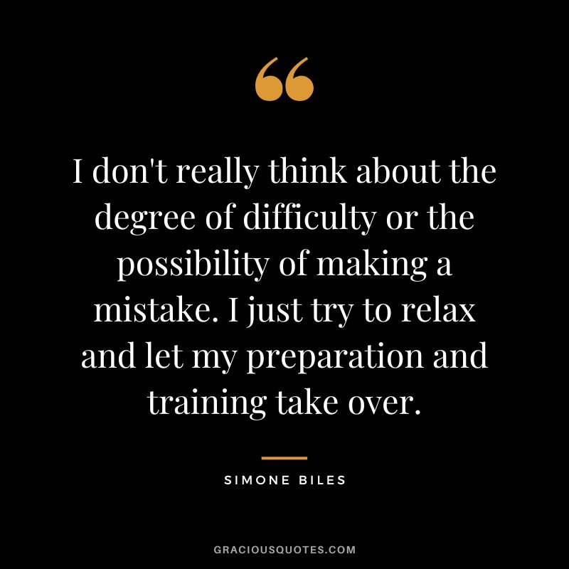 I don't really think about the degree of difficulty or the possibility of making a mistake. I just try to relax and let my preparation and training take over.