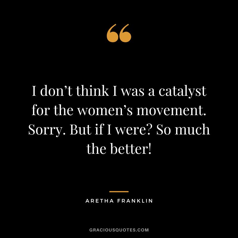 I don’t think I was a catalyst for the women’s movement. Sorry. But if I were So much the better!