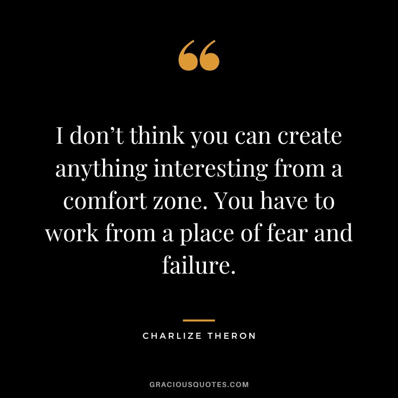 I don’t think you can create anything interesting from a comfort zone. You have to work from a place of fear and failure.