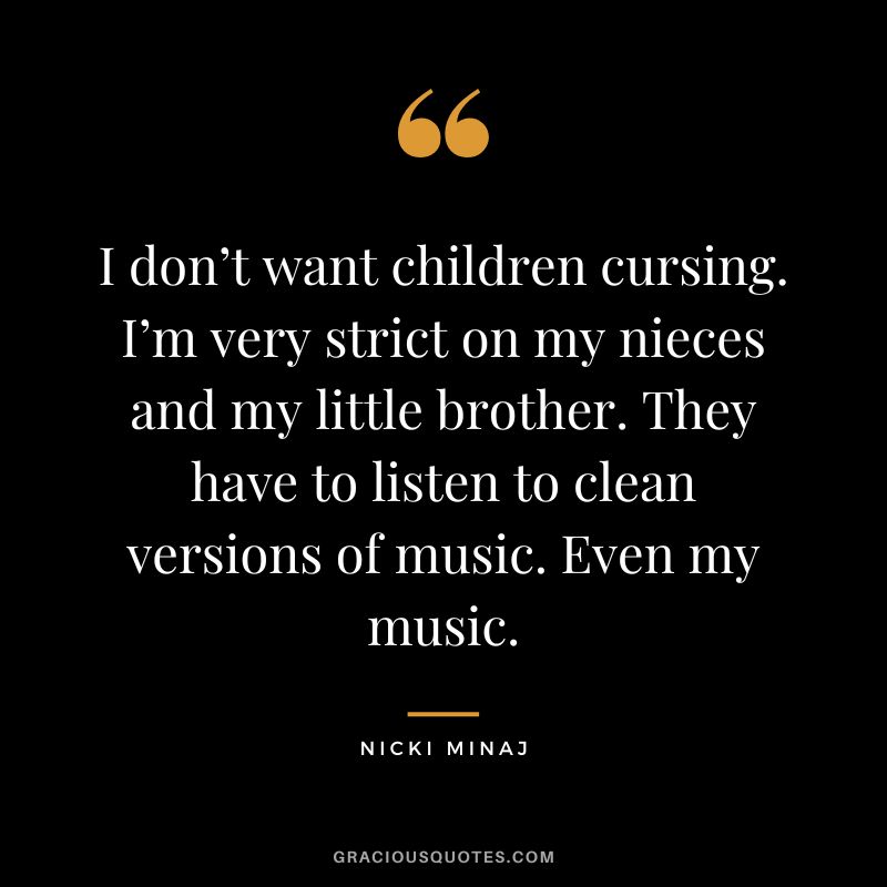 I don’t want children cursing. I’m very strict on my nieces and my little brother. They have to listen to clean versions of music. Even my music.