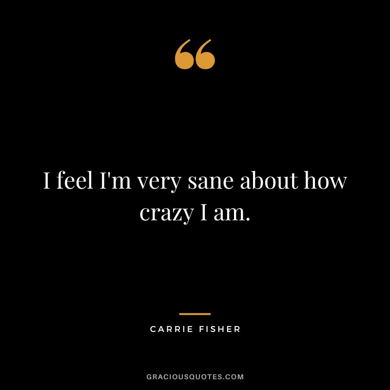 I feel I'm very sane about how crazy I am.