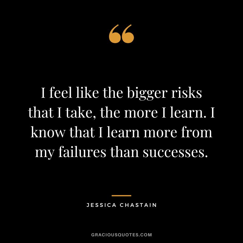 I feel like the bigger risks that I take, the more I learn. I know that I learn more from my failures than successes.