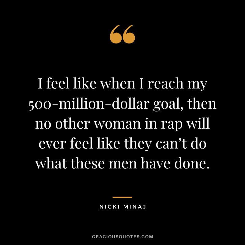 I feel like when I reach my 500-million-dollar goal, then no other woman in rap will ever feel like they can’t do what these men have done.