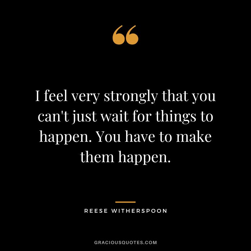 I feel very strongly that you can't just wait for things to happen. You have to make them happen.