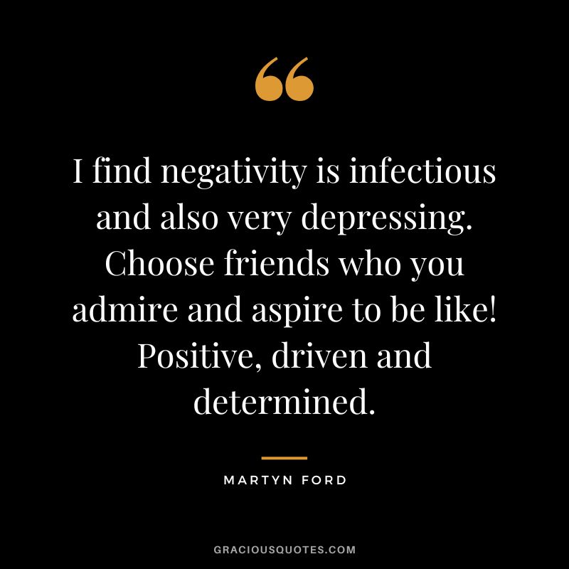 I find negativity is infectious and also very depressing. Choose friends who you admire and aspire to be like! Positive, driven and determined.