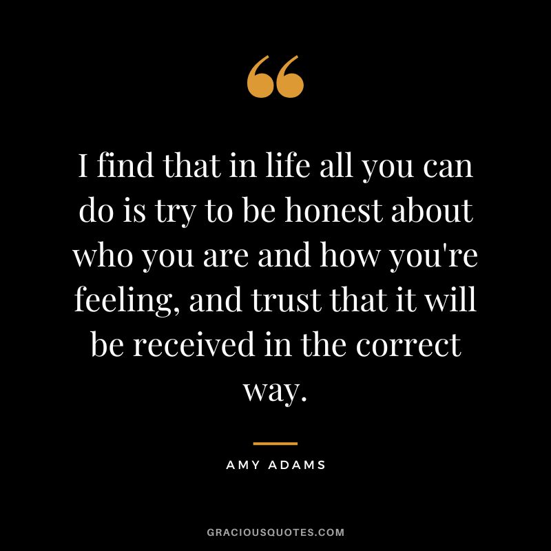 I find that in life all you can do is try to be honest about who you are and how you're feeling, and trust that it will be received in the correct way.